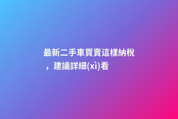 最新二手車買賣這樣納稅，建議詳細(xì)看